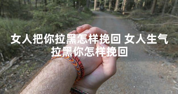 女人把你拉黑怎样挽回 女人生气拉黑你怎样挽回